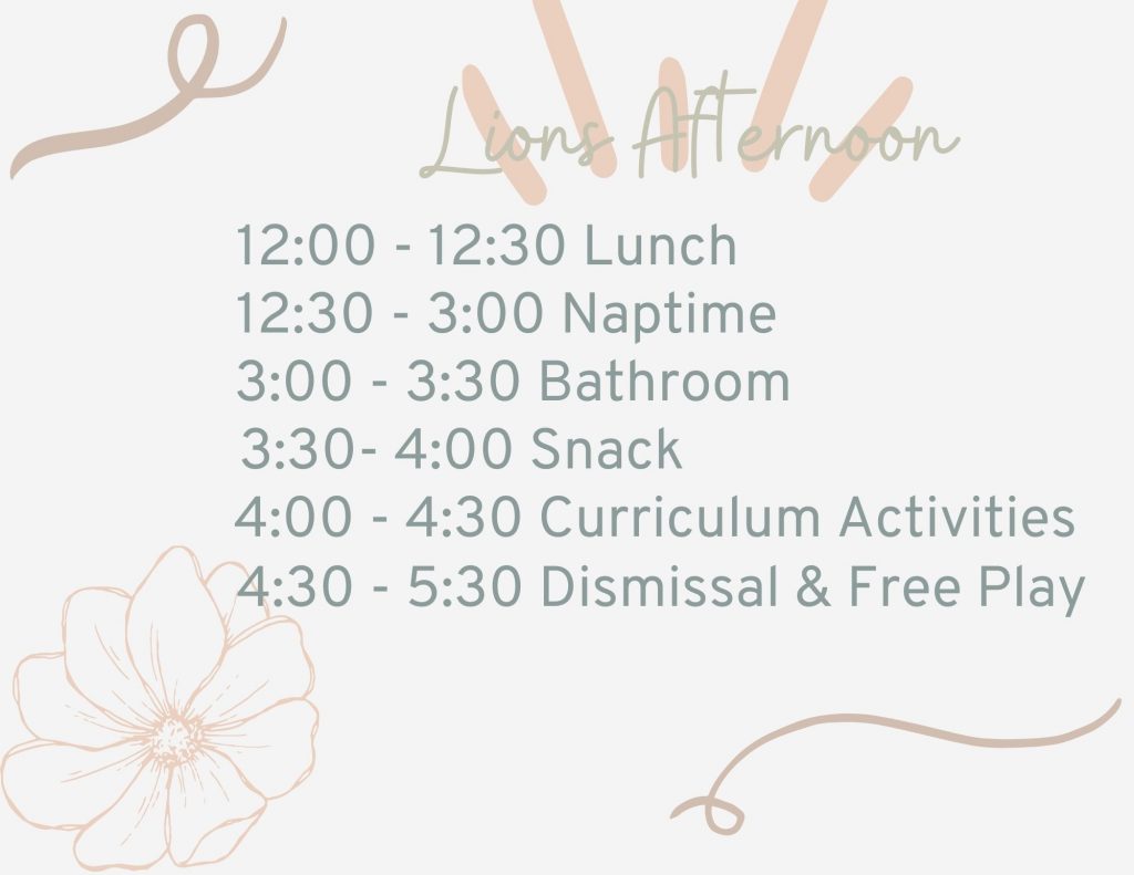 Lions Afternoon: Noon to 12:30 is lunch, 12:30 to 3 is nap time, 3 to 3:30 is bathroom, 3:30 to 4 is snack time, 4 to 4:30 is curriculum activates, 4:30 to 5:30 is dismissal and free play